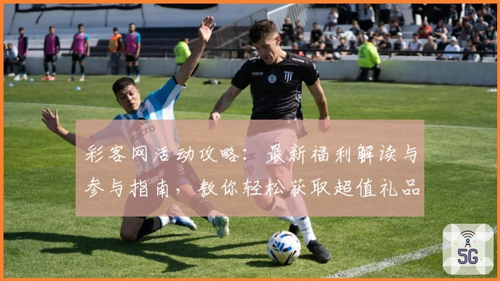 彩客网活动攻略：最新福利解读与参与指南，教你轻松获取超值礼品