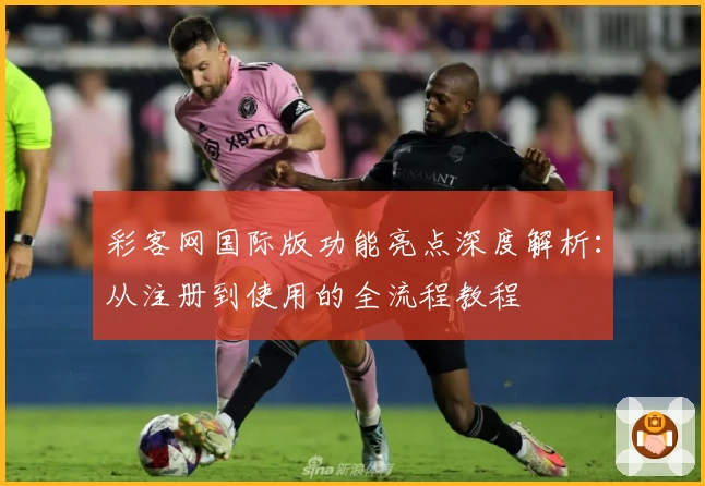 彩客网国际版功能亮点深度解析：从注册到使用的全流程教程