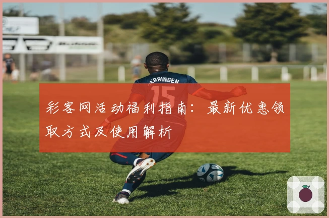 彩客网活动福利指南：最新优惠领取方式及使用解析