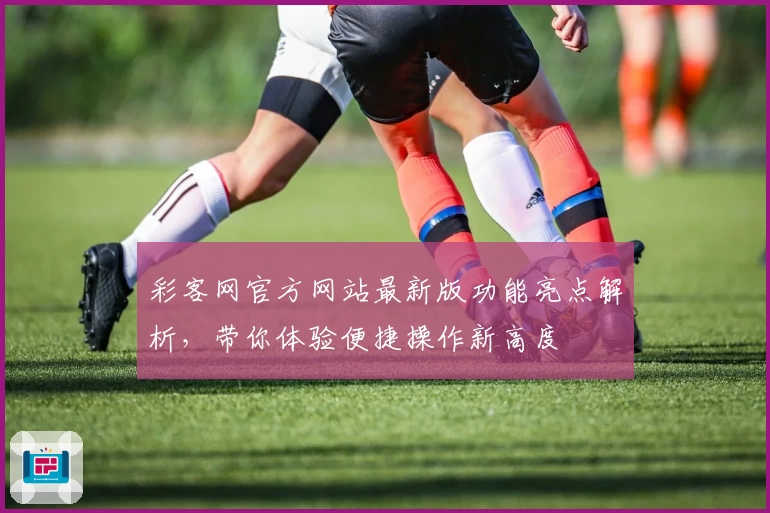 彩客网官方网站最新版功能亮点解析，带你体验便捷操作新高度