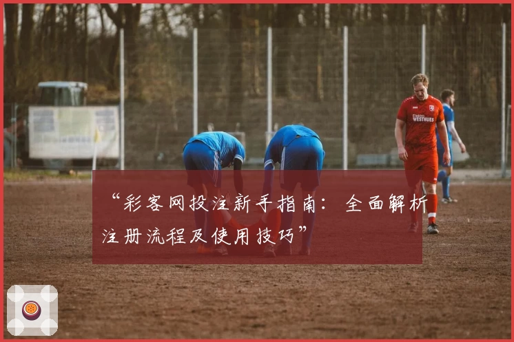 “彩客网投注新手指南：全面解析注册流程及使用技巧”