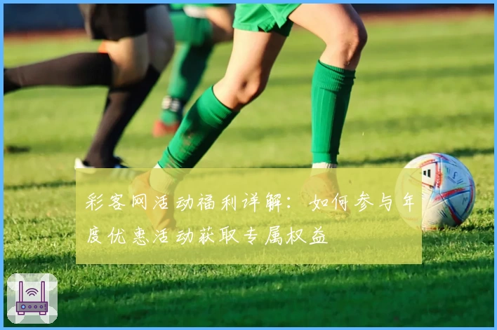 彩客网活动福利详解:如何参与年度优惠活动获取专属权益