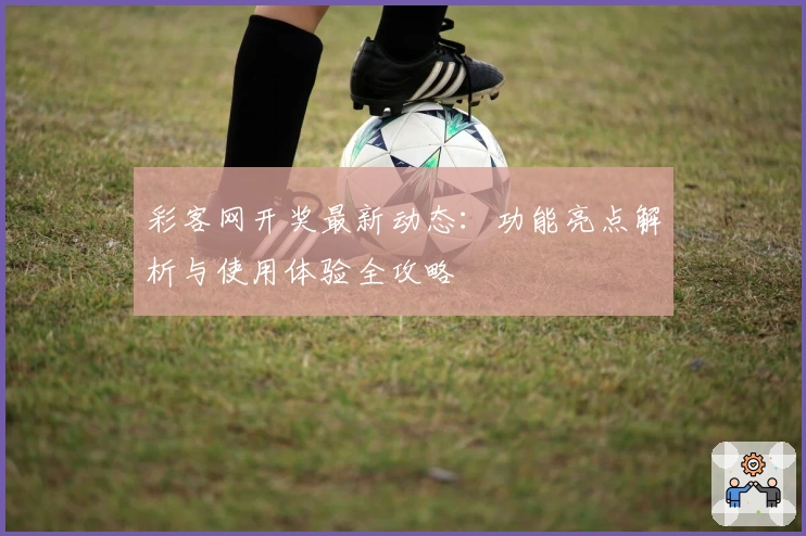 彩客网开奖最新动态：功能亮点解析与使用体验全攻略