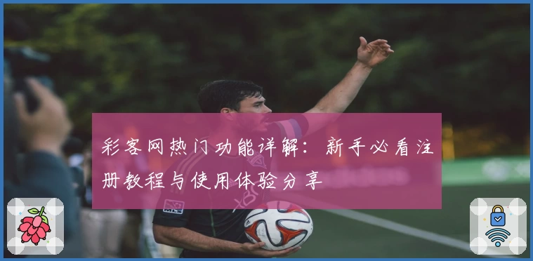 彩客网热门功能详解：新手必看注册教程与使用体验分享