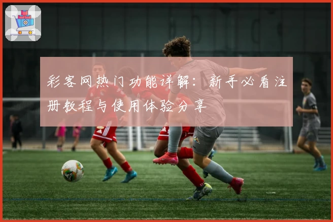 彩客网热门功能详解：新手必看注册教程与使用体验分享