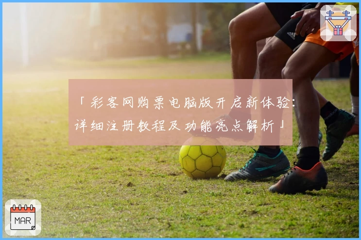 「彩客网购票电脑版开启新体验：详细注册教程及功能亮点解析」
