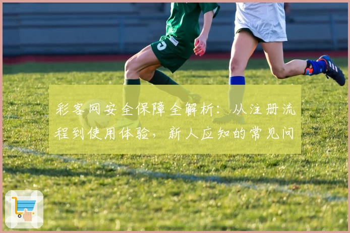 彩客网安全保障全解析：从注册流程到使用体验，新人应知的常见问题解答