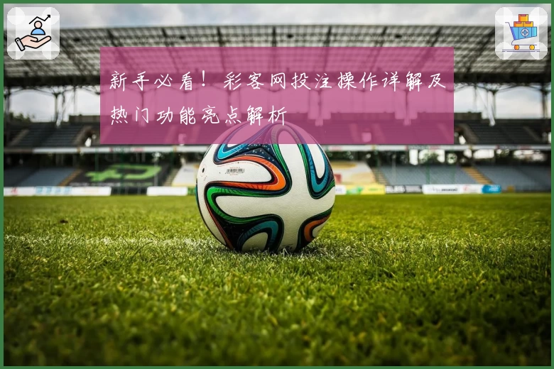 新手必看！彩客网投注操作详解及热门功能亮点解析