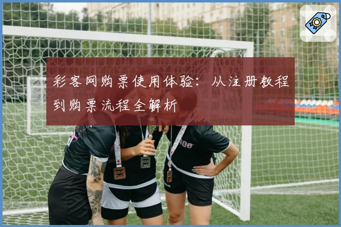 彩客网购票使用体验：从注册教程到购票流程全解析